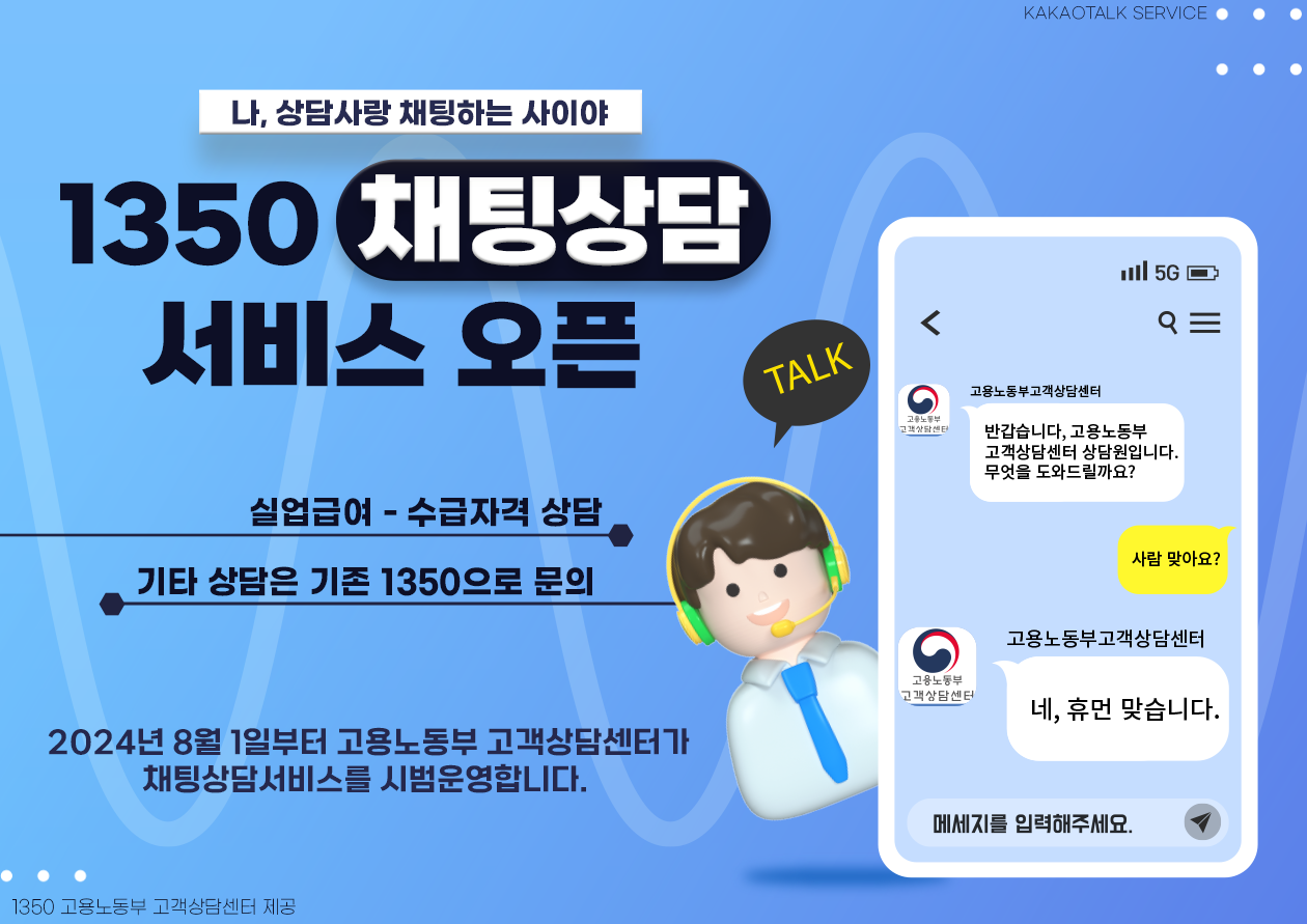 KAKAOTALK SERVICE. 나, 상담사랑 채팅하는 사이야. 1350 채팅상담 서비스 오픈. 실업급여-수급자격 상담. 기타 상담은 기존 1350으로 문의. 2024년 8월 1일부터 고용노동부 고객상담센터가 채팅상담서비스를 시범운영합니다. 1350 고용노동부 고객상담센터 제공